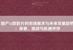 国产18禁影片的市场需求与未来发展趋势：审查、挑战与机遇并存