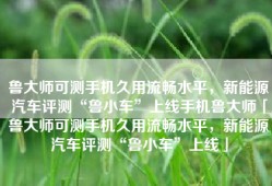 鲁大师可测手机久用流畅水平，新能源汽车评测“鲁小车”上线手机鲁大师「鲁大师可测手机久用流畅水平，新能源汽车评测“鲁小车”上线」