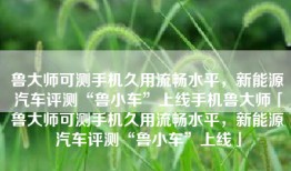 鲁大师可测手机久用流畅水平，新能源汽车评测“鲁小车”上线手机鲁大师「鲁大师可测手机久用流畅水平，新能源汽车评测“鲁小车”上线」