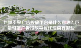 巨量引擎广告投放平台是什么意思？巨量引擎广告投放平台代理商有哪些