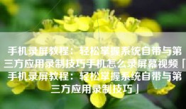 手机录屏教程：轻松掌握系统自带与第三方应用录制技巧手机怎么录屏幕视频「手机录屏教程：轻松掌握系统自带与第三方应用录制技巧」