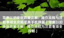 苹果以旧换新政策详解：操作流程与注意事项全攻略苹果手机换新「苹果以旧换新政策详解：操作流程与注意事项全攻略」