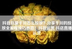 抖音巨量千川怎么投放？分享千川的投放全流程技巧思路！抖音运营 抖店直播运营