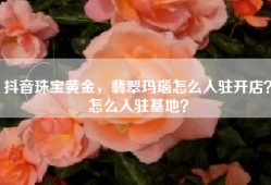 抖音珠宝黄金，翡翠玛瑙怎么入驻开店？怎么入驻基地？