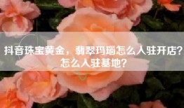抖音珠宝黄金，翡翠玛瑙怎么入驻开店？怎么入驻基地？