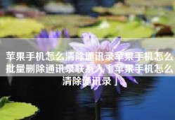 苹果手机怎么清除通讯录苹果手机怎么批量删除通讯录联系人「苹果手机怎么清除通讯录」