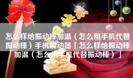 怎么样给振动棒加温（怎么用手机代替振动棒）手机震动器「怎么样给振动棒加温（怎么用手机代替振动棒）」