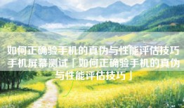 如何正确验手机的真伪与性能评估技巧手机屏幕测试「如何正确验手机的真伪与性能评估技巧」