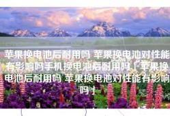 苹果换电池后耐用吗 苹果换电池对性能有影响吗手机换电池后耐用吗「苹果换电池后耐用吗 苹果换电池对性能有影响吗」