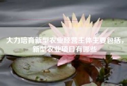 大力培育新型农业经营主体主要包括，新型农业项目有哪些