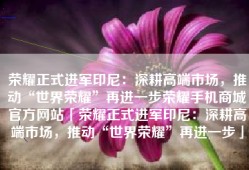 荣耀正式进军印尼：深耕高端市场，推动“世界荣耀”再进一步荣耀手机商城官方网站「荣耀正式进军印尼：深耕高端市场，推动“世界荣耀”再进一步」