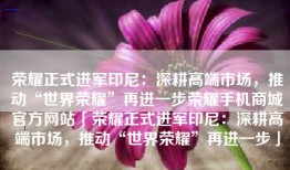 荣耀正式进军印尼：深耕高端市场，推动“世界荣耀”再进一步荣耀手机商城官方网站「荣耀正式进军印尼：深耕高端市场，推动“世界荣耀”再进一步」