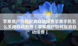 苹果用户如何取消自动续费苹果手机怎么关闭自动扣费「苹果用户如何取消自动续费」