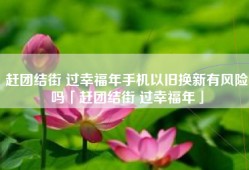 赶团结街 过幸福年手机以旧换新有风险吗「赶团结街 过幸福年」