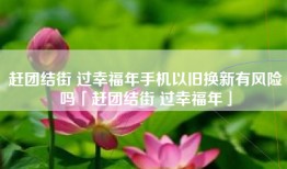 赶团结街 过幸福年手机以旧换新有风险吗「赶团结街 过幸福年」