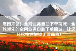 震撼来袭！全网业务自助下单商城：全球领先的全网业务自助下单商城，让您轻松快速解锁无限商机！