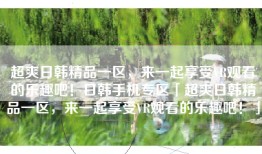 超爽日韩精品一区，来一起享受VR观看的乐趣吧！日韩手机专区「超爽日韩精品一区，来一起享受VR观看的乐趣吧！」