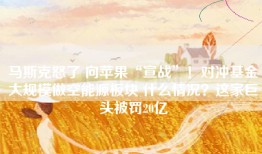 马斯克怒了 向苹果“宣战”！对冲基金大规模做空能源板块 什么情况？这家巨头被罚20亿