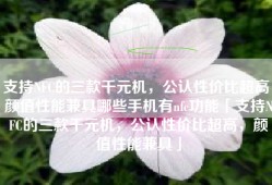 支持NFC的三款千元机，公认性价比超高，颜值性能兼具哪些手机有nfc功能「支持NFC的三款千元机，公认性价比超高，颜值性能兼具」