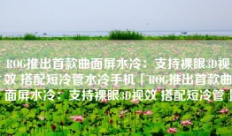 ROG推出首款曲面屏水冷：支持裸眼3D视效 搭配短冷管水冷手机「ROG推出首款曲面屏水冷：支持裸眼3D视效 搭配短冷管」