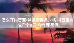 怎么开抖音蓝v认证需要多少钱 抖音引流推广个30元 今年新渠道