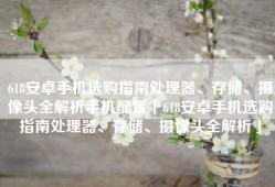 618安卓手机选购指南处理器、存储、摄像头全解析手机配置「618安卓手机选购指南处理器、存储、摄像头全解析」
