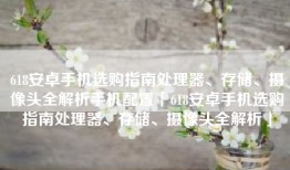 618安卓手机选购指南处理器、存储、摄像头全解析手机配置「618安卓手机选购指南处理器、存储、摄像头全解析」