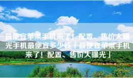 最便宜苹果手机来了！配置、售价大曝光手机最便宜多少钱「最便宜苹果手机来了！配置、售价大曝光」