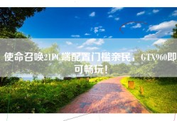 使命召唤21PC端配置门槛亲民，GTX960即可畅玩！
