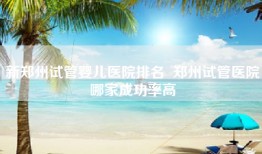新郑州试管婴儿医院排名  郑州试管医院哪家成功率高