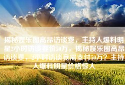 揭秘娱乐圈高昂访谈费，主持人爆料明星2小时访谈要价50万，揭秘娱乐圈高昂访谈费，2小时访谈竟需支付50万？主持人爆料明星价格惊人