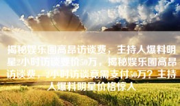 揭秘娱乐圈高昂访谈费，主持人爆料明星2小时访谈要价50万，揭秘娱乐圈高昂访谈费，2小时访谈竟需支付50万？主持人爆料明星价格惊人