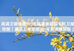 高清卫星地图2021年高清最新版手机卫星地图「高清卫星地图2021年高清最新版」