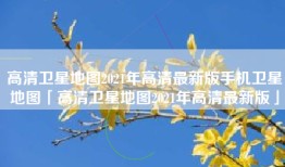 高清卫星地图2021年高清最新版手机卫星地图「高清卫星地图2021年高清最新版」