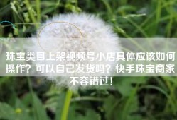 珠宝类目上架视频号小店具体应该如何操作？可以自己发货吗？快手珠宝商家不容错过！