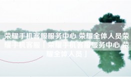 荣耀手机客服服务中心 荣耀全体人员荣耀手机客服「荣耀手机客服服务中心 荣耀全体人员」