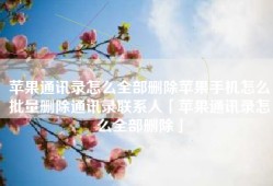 苹果通讯录怎么全部删除苹果手机怎么批量删除通讯录联系人「苹果通讯录怎么全部删除」