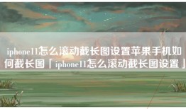 iphone11怎么滚动截长图设置苹果手机如何截长图「iphone11怎么滚动截长图设置」