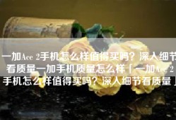 一加Ace 2手机怎么样值得买吗？深入细节看质量一加手机质量怎么样「一加Ace 2手机怎么样值得买吗？深入细节看质量」