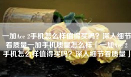 一加Ace 2手机怎么样值得买吗？深入细节看质量一加手机质量怎么样「一加Ace 2手机怎么样值得买吗？深入细节看质量」