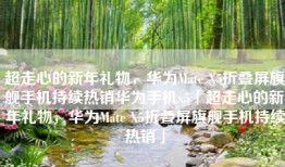 超走心的新年礼物，华为Mate X5折叠屏旗舰手机持续热销华为手机x5「超走心的新年礼物，华为Mate X5折叠屏旗舰手机持续热销」