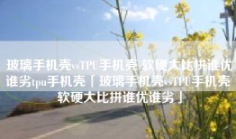 玻璃手机壳vsTPU手机壳 软硬大比拼谁优谁劣tpu手机壳「玻璃手机壳vsTPU手机壳 软硬大比拼谁优谁劣」