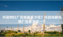 抖音网红广告投放多少钱？抖音短剧投放广告多少钱一个