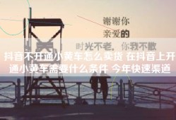 抖音不开通小黄车怎么卖货 在抖音上开通小黄车需要什么条件 今年快速渠道