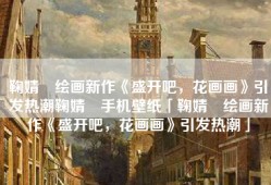 鞠婧祎绘画新作《盛开吧，花画画》引发热潮鞠婧祎手机壁纸「鞠婧祎绘画新作《盛开吧，花画画》引发热潮」