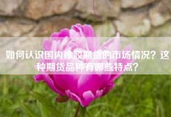 如何认识国内橡胶期货的市场情况？这种期货品种有哪些特点？