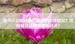如何认识国内橡胶期货的市场情况？这种期货品种有哪些特点？