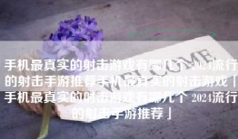 手机最真实的射击游戏有哪几个 2024流行的射击手游推荐手机最真实的射击游戏「手机最真实的射击游戏有哪几个 2024流行的射击手游推荐」