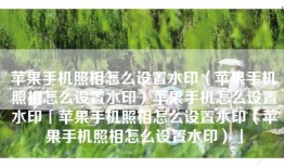 苹果手机照相怎么设置水印（苹果手机照相怎么设置水印）苹果手机怎么设置水印「苹果手机照相怎么设置水印（苹果手机照相怎么设置水印）」