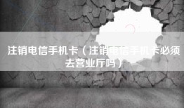注销电信手机卡（注销电信手机卡必须去营业厅吗）